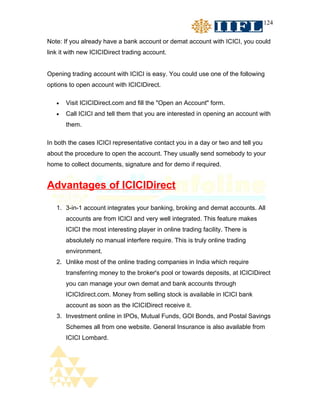 124


Note: If you already have a bank account or demat account with ICICI, you could
link it with new ICICIDirect trading account.


Opening trading account with ICICI is easy. You could use one of the following
options to open account with ICICIDirect.

   •   Visit ICICIDirect.com and fill the "Open an Account" form.
   •   Call ICICI and tell them that you are interested in opening an account with
       them.

In both the cases ICICI representative contact you in a day or two and tell you
about the procedure to open the account. They usually send somebody to your
home to collect documents, signature and for demo if required.


Advantages of ICICIDirect

   1. 3-in-1 account integrates your banking, broking and demat accounts. All
       accounts are from ICICI and very well integrated. This feature makes
       ICICI the most interesting player in online trading facility. There is
       absolutely no manual interfere require. This is truly online trading
       environment.
   2. Unlike most of the online trading companies in India which require
       transferring money to the broker's pool or towards deposits, at ICICIDirect
       you can manage your own demat and bank accounts through
       ICICIdirect.com. Money from selling stock is available in ICICI bank
       account as soon as the ICICIDirect receive it.
   3. Investment online in IPOs, Mutual Funds, GOI Bonds, and Postal Savings
       Schemes all from one website. General Insurance is also available from
       ICICI Lombard.
 