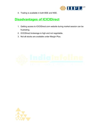 125


 4. Trading is available in both BSE and NSE.


Disadvantages of ICICIDirect

 1. Getting access to ICICIDirect.com website during market session can be
    frustrating.
 2. ICICIDirect brokerage is high and not negotiable.
 3. Not all stocks are available under Margin Plus.
 