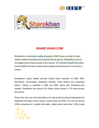 127




                         SHARE KHAN.COM

Sharekhan is online stock trading company of SSKI Group, provider of India-
based investment banking and corporate finance service. ShareKhan is one of
the largest stock broking houses in the country. S.S. Kantilal Ishwarlal Securities
Limited (SSKI) has been among India’s leading broking houses for more than a
century.



Sharekhan's equity related services include trade execution on BSE, NSE,
Derivatives, commodities, depository services, online trading and investment
advice. Trading is available in BSE and NSE. Along with Sharekhan.com
website, ShareKhan has around 510 offices (share shops) in 170 cities around
the country.

Share khan has one of the best state of art web portal providing fundamental and
statistical information across equity, mutual funds and IPOs. You can surf across
5,500 companies for in-depth information, details about more than 1,500 mutual
 