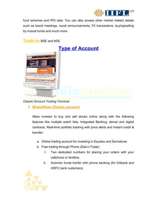 128


fund schemes and IPO data. You can also access other market related details
such as board meetings, result announcements, FII transactions, buying/selling
by mutual funds and much more.


Trade In: BSE and NSE
                            Type of Account




Classic Account Trading Terminal
   1. ShareKhan Classic account

      Allow investor to buy and sell stocks online along with the following
      features like multiple watch lists, Integrated Banking, demat and digital
      contracts, Real-time portfolio tracking with price alerts and Instant credit &
      transfer.

         a. Online trading account for investing in Equities and Derivatives
         b. Free trading through Phone (Dial-n-Trade)
                  I.   Two dedicated numbers for placing your orders with your
                       cellphone or landline.
              II.      Automtic funds tranfer with phone banking (for Citibank and
                       HDFC bank customers)
 