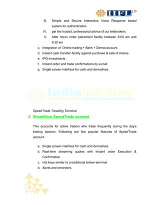 129


         III.   Simple and Secure Interactive Voice Response based
                system for authentication
         IV.    get the trusted, professional advice of our telebrokers
         V.     After hours order placement facility between 8.00 am and
                9.30 am
     c. Integration of: Online trading + Bank + Demat account
     d. Instant cash transfer facility against purchase & sale of shares
     e. IPO investments
     f. Instant order and trade confirmations by e-mail
     g. Single screen interface for cash and derivatives




  SpeedTrade Treading Terminal
2. ShareKhan SpeedTrade account

  This accounts for active traders who trade frequently during the day's
  trading session. Following are few popular features of SpeedTrade
  account.

     a. Single screen interface for cash and derivatives
     b. Real-time streaming quotes with Instant order Execution &
        Confirmation
     c. Hot keys similar to a traditional broker terminal
     d. Alerts and reminders
 