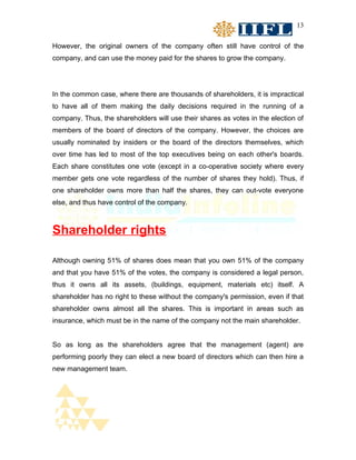 13


However, the original owners of the company often still have control of the
company, and can use the money paid for the shares to grow the company.




In the common case, where there are thousands of shareholders, it is impractical
to have all of them making the daily decisions required in the running of a
company. Thus, the shareholders will use their shares as votes in the election of
members of the board of directors of the company. However, the choices are
usually nominated by insiders or the board of the directors themselves, which
over time has led to most of the top executives being on each other's boards.
Each share constitutes one vote (except in a co-operative society where every
member gets one vote regardless of the number of shares they hold). Thus, if
one shareholder owns more than half the shares, they can out-vote everyone
else, and thus have control of the company.



Shareholder rights

Although owning 51% of shares does mean that you own 51% of the company
and that you have 51% of the votes, the company is considered a legal person,
thus it owns all its assets, (buildings, equipment, materials etc) itself. A
shareholder has no right to these without the company's permission, even if that
shareholder owns almost all the shares. This is important in areas such as
insurance, which must be in the name of the company not the main shareholder.


So as long as the shareholders agree that the management (agent) are
performing poorly they can elect a new board of directors which can then hire a
new management team.
 