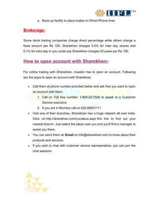 130


          e. Back-up facility to place trades on Direct Phone lines


Brokerage:

Some stock trading companies charge direct percentage while others charge a
fixed amount per Rs 100. Sharekhan charges 0.5% for inter day shares and
0.1% for intra day or you could say Sharekhan charges 50 paise per Rs 100.


How to open account with Sharekhan?

For online trading with Sharekhan, investor has to open an account. Following
are the ways to open an account with Sharekhan:

   •   Call them at phone number provided below and ask that you want to open
       an account with them.
          1. Call on Toll free number: 1-800-22-7500 to speak to a Customer
              Service executive
          2. If you are in Mumbai call on 022-66621111
   •   Visit one of their branches. Sharekhan has a huge network all over India.
       Click on http://sharekhan.com/Locateus.aspx this link to find out your
       nearest branch. Just select the place near you and you'll find a manager to
       assist you there.
   •   You can send them an Email on info@sharekhan.com to know about their
       products and services.
   •   If you wish to chat with customer service representative, you can join the
       chat sesssion.
 