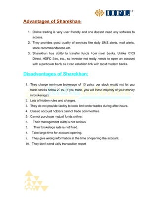 131


Advantages of Sharekhan:

  1. Online trading is very user friendly and one doesn't need any software to
       access.
  2. They provides good quality of services like daily SMS alerts, mail alerts,
       stock recommendations etc.
  3. Sharekhan has ability to transfer funds from most banks. Unlike ICICI
       Direct, HDFC Sec, etc., so investor not really needs to open an account
       with a particular bank as it can establish link with most modern banks.


Disadvantages of Sharekhan:

1. They charge minimum brokerage of 10 paisa per stock would not let you
      trade stocks below 20 rs. (If you trade, you will loose majority of your money
      in brokerage).
2. Lots of hidden rules and charges.
3. They do not provide facility to book limit order trades during after-hours.
4. Classic account holders cannot trade commodities.
5. Cannot purchase mutual funds online.
 6.     Their management team is not serious
 7.     Their brokerage rate is not fixed.
 8.    Take large time for account opening.
 9.    They give wrong information at the time of opening the account.
 10. They don’t send daily transaction report
 