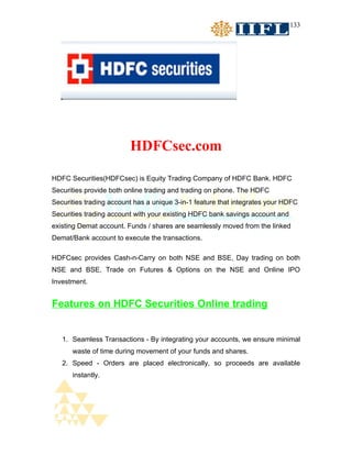 133




                         HDFCsec.com

HDFC Securities(HDFCsec) is Equity Trading Company of HDFC Bank. HDFC
Securities provide both online trading and trading on phone. The HDFC
Securities trading account has a unique 3-in-1 feature that integrates your HDFC
Securities trading account with your existing HDFC bank savings account and
existing Demat account. Funds / shares are seamlessly moved from the linked
Demat/Bank account to execute the transactions.

HDFCsec provides Cash-n-Carry on both NSE and BSE, Day trading on both
NSE and BSE, Trade on Futures & Options on the NSE and Online IPO
Investment.


Features on HDFC Securities Online trading


   1. Seamless Transactions - By integrating your accounts, we ensure minimal
      waste of time during movement of your funds and shares.
   2. Speed - Orders are placed electronically, so proceeds are available
      instantly.
 