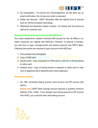 134


   3. No manipulation - To prevent any mismanagement, we will send you an
      email confirmation, the minute your order is executed.
   4. Safety and Security - HDFC Securities offer the highest level of security
      such as 128-bit encryption technology.
   5. Dedicated and Separate contact numbers - for trading over the phone as
      well as for customer care.

Document Required to open account with HDFCsec
Any Indian resident/non resident individual NRI (except for the US NRIs) or an
Indian Corporate can register with HDFCsec. However, to become a member,
you will have to open savings/current and demat accounts with HDFC Bank.
Following documents are required to open accouunt with HDFCsec

   1. One passport size photograph.
   2. Copy of PAN card.
   3. Identity proof - copy of passport or PAN card or voter ID or driving license
      or ration card.
   4. Address proof - copy of driving license or passport or ration card or voter
      card or telephone bill or electricity bill or bank statement.

Brokerage and fees :

   1. Rs. 799/- (Including trading account, bank account and DP account with
      HDFC)
      Please note: HDFC Bank savings account required a quarterly minimum
      balance of Rs. 2,500/-. If you already have Saving account or DP account
      with HDFC, you could link them with trading account.
 