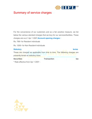 135


Summary of service charges




For the convenience of our customers and as a fair practice measure, we list
below the various standard charges that we levy for our services/facilities. These
charges are w.e.f. Apr 1 2007.Account opening charges :
Rs. 799/- for Resident individuals

Rs. 1200/- for Non Resident Individuals

Statutory                                                                  levies
These are charged as applicable from time to time. The following charges are
presently levied as statutory dues.
Securities                            Transaction                             tax
* Rate effective from Apr 1 2007 :
 