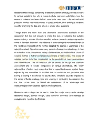 139


Research Methodology concerning a research problem or study provide answers
to various questions like; why a research study has been undertaken, how the
research problem has been defined, what data have been collected and what
particular method has been adopted to collect the data, what technique has been
used for analyzing the data and a host of similar other questions


Though there are more than one alternative approaches available to the
researcher, but this not enough to make the task of selecting the suitable
research design simpler. Like the so-called suitable research design may require
some in between approach. The objective of study being the main determinant of
the validity and reliability of the method adopted the degree of usefulness of the
scientific method. Since there are many aspects of research methodology, in line
of action has to be chosen from variety of alternatives, so that individual choice of
suitable method is further complicated and make a viable whole. The choice of
suitable method is further complicated by the possibility of many permutations
and combinations. The fair selection can be arrived at through the objective
assessment and of course comparison of various alternatives. The finally
selected line of action must ensure that this is indeed best one as against those
rejected by the researcher. in addition, the circumstances and problems also
having a bearing in the choice. To count a fem, limitations could be imposed in
the sense of funds available, time and urgency in conducting the research. So
the final choice must be based on assessment of its advantage and
disadvantages when weighted against affecting factors.


Research methodology can be said to have four major components namely-
Research design, Sample design, Data collection procedure and methods of
analyzing and reporting the findings.
 