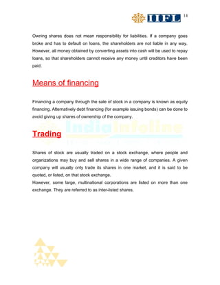 14



Owning shares does not mean responsibility for liabilities. If a company goes
broke and has to default on loans, the shareholders are not liable in any way.
However, all money obtained by converting assets into cash will be used to repay
loans, so that shareholders cannot receive any money until creditors have been
paid.



Means of financing

Financing a company through the sale of stock in a company is known as equity
financing. Alternatively debt financing (for example issuing bonds) can be done to
avoid giving up shares of ownership of the company.



Trading

Shares of stock are usually traded on a stock exchange, where people and
organizations may buy and sell shares in a wide range of companies. A given
company will usually only trade its shares in one market, and it is said to be
quoted, or listed, on that stock exchange.
However, some large, multinational corporations are listed on more than one
exchange. They are referred to as inter-listed shares.
 