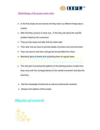 140


  Methodology of the project starts with:



  •   In the first phase we are trained and they teach us different things about

      market.

  •   After that they conduct a mock viva , in this they ask about the real life

      problem faced by the customers.

  •   They provide leads and after that we make calls.

  •   Then after that we have to provide details of product and convince them

  •   Then we have to visit them and get the formed filled from them.

  •   Maintaing dairy of clients and contacting them at regular basis.



  •   The next part is knowing the patteren of the banking sectors scripts.How

      they move with the correspondance to the market movement and also the

      economy.



  •   Get the knowledge of technical as well as fundamental methods.

  •   Observe the patterns of the scripts.




Objective of research;
 