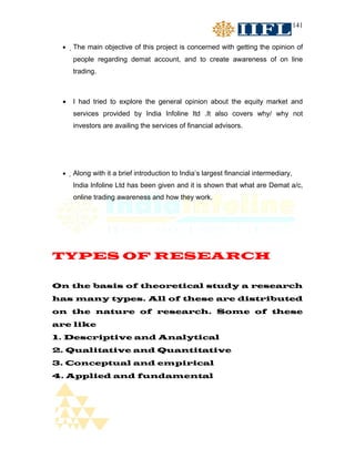 141


 •   The main objective of this project is concerned with getting the opinion of
     people regarding demat account, and to create awareness of on line
     trading.



 •   I had tried to explore the general opinion about the equity market and
     services provided by India Infoline ltd .It also covers why/ why not
     investors are availing the services of financial advisors.




 •   Along with it a brief introduction to India’s largest financial intermediary,
     India Infoline Ltd has been given and it is shown that what are Demat a/c,
     online trading awareness and how they work.




TYPES OF RESEARCH

On the basis of theoretical study a research
has many types. All of these are distributed
on the nature of research. Some of these
are like
1. Descriptive and Analytical
2. Qualitative and Quantitative
3. Conceptual and empirical
4. Applied and fundamental
 