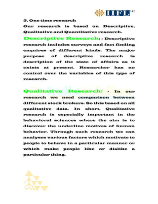 142


5. One time research
Our   research          is    based    on    Descriptive,
Qualitative and Quantitative research.

Descriptive Research:                       - Descriptive
research includes surveys and fact finding
enquires      of   different       kinds.        The    major
purpose       of        descriptive         research            is
description        of   the    state   of   affairs        as   it
exists   at    present.         Researcher            has       no
control over the variables of this type of
research.



Qualitative              Research:               -    In     our
research      we        need   comparison             between
different stock brokers. So this based on all
qualitative        data.      In   short,        Qualitative
research      is   especially       important           in   the
behavioral sciences where the aim is to
discover the underline motives of human
behavior. Through such research we can
analyses various factors which motivate to
people to behave in a particular manner or
which    make           people     like     or       dislike     a
particular thing.
 