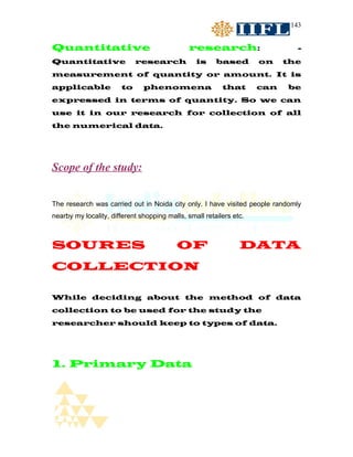 143


Quantitative                                   research:                      -
Quantitative                research             is     based        on    the
measurement of quantity or amount. It is
applicable             to      phenomena                  that       can   be
expressed in terms of quantity. So we can
use it in our research for collection of all
the numerical data.




Scope of the study:


The research was carried out in Noida city only. I have visited people randomly
nearby my locality, different shopping malls, small retailers etc.



SOURES                                    OF                    DATA
COLLECTION

While deciding about the method of data
collection to be used for the study the
researcher should keep to types of data.




1. Primary Data
 