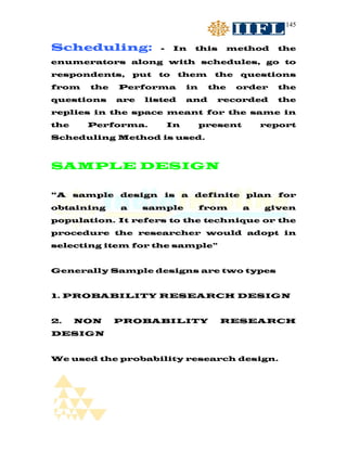 145


Scheduling:            -    In   this       method    the
enumerators along with schedules, go to
respondents,     put   to   them       the    questions
from   the   Performa           in    the    order    the
questions    are   listed       and     recorded      the
replies in the space meant for the same in
the    Performa.           In        present       report
Scheduling Method is used.



SAMPLE DESIGN

“A sample design is a definite plan for
obtaining    a     sample            from      a   given
population. It refers to the technique or the
procedure the researcher would adopt in
selecting item for the sample”


Generally Sample designs are two types


1. PROBABILITY RESEARCH DESIGN


2.    NON    PROBABILITY                RESEARCH
DESIGN


We used the probability research design.
 