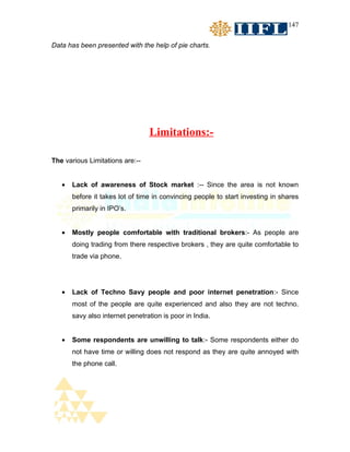 147


Data has been presented with the help of pie charts.




                                 Limitations:-

The various Limitations are:--


   •   Lack of awareness of Stock market :-- Since the area is not known
       before it takes lot of time in convincing people to start investing in shares
       primarily in IPO’s.


   •   Mostly people comfortable with traditional brokers:- As people are
       doing trading from there respective brokers , they are quite comfortable to
       trade via phone.




   •   Lack of Techno Savy people and poor internet penetration:- Since
       most of the people are quite experienced and also they are not techno.
       savy also internet penetration is poor in India.


   •   Some respondents are unwilling to talk:- Some respondents either do
       not have time or willing does not respond as they are quite annoyed with
       the phone call.
 