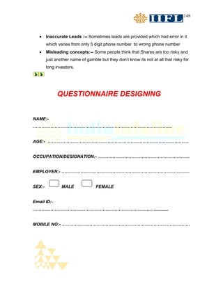 148



   •    Inaccurate Leads :-- Sometimes leads are provided which had error in it
        which varies from only 5 digit phone number to wrong phone number
   •    Misleading concepts:-- Some people think that Shares are too risky and
        just another name of gamble but they don’t know its not at all that risky for
        long investors.




              QUESTIONNAIRE DESIGNING


NAME:-
…………………………………………………………………………………...


AGE:- …………………………………………………………………………………….


OCCUPATION/DESIGNATION:- ………………………………………………………


EMPLOYER:- …………………………………………………………………………….


SEX:-           MALE              FEMALE


Email ID:-
…………………………………………………………………………...........


MOBILE NO:- …………………………………………………………………………….
 