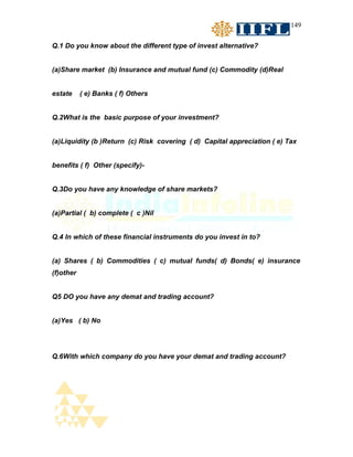 149


Q.1 Do you know about the different type of invest alternative?


(a)Share market (b) Insurance and mutual fund (c) Commodity (d)Real


estate     ( e) Banks ( f) Others


Q.2What is the basic purpose of your investment?


(a)Liquidity (b )Return (c) Risk covering ( d) Capital appreciation ( e) Tax


benefits ( f) Other (specify)-


Q.3Do you have any knowledge of share markets?


(a)Partial ( b) complete ( c )Nil


Q.4 In which of these financial instruments do you invest in to?


(a) Shares ( b) Commodities ( c) mutual funds( d) Bonds( e) insurance
(f)other


Q5 DO you have any demat and trading account?


(a)Yes ( b) No




Q.6With which company do you have your demat and trading account?
 
