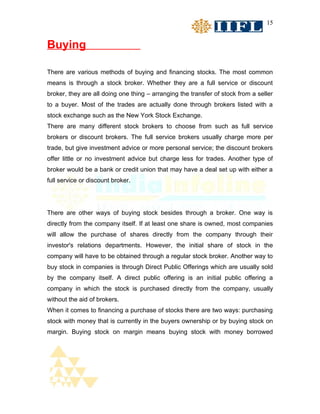 15


Buying

There are various methods of buying and financing stocks. The most common
means is through a stock broker. Whether they are a full service or discount
broker, they are all doing one thing – arranging the transfer of stock from a seller
to a buyer. Most of the trades are actually done through brokers listed with a
stock exchange such as the New York Stock Exchange.
There are many different stock brokers to choose from such as full service
brokers or discount brokers. The full service brokers usually charge more per
trade, but give investment advice or more personal service; the discount brokers
offer little or no investment advice but charge less for trades. Another type of
broker would be a bank or credit union that may have a deal set up with either a
full service or discount broker.




There are other ways of buying stock besides through a broker. One way is
directly from the company itself. If at least one share is owned, most companies
will allow the purchase of shares directly from the company through their
investor's relations departments. However, the initial share of stock in the
company will have to be obtained through a regular stock broker. Another way to
buy stock in companies is through Direct Public Offerings which are usually sold
by the company itself. A direct public offering is an initial public offering a
company in which the stock is purchased directly from the company, usually
without the aid of brokers.
When it comes to financing a purchase of stocks there are two ways: purchasing
stock with money that is currently in the buyers ownership or by buying stock on
margin. Buying stock on margin means buying stock with money borrowed
 
