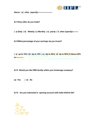 151


Above ( e) other (specify)-----------------------




Q.11How often do you trade?




( a) Daily ( b) Weekly ( c) Monthly ( e) yearly ( f) other (specify)---------




Q.12What percentage of your earnings do you invest?




( a) up to 10% ( b) Up to 15% ( c) Up to 25%( d) Up to 50%( f) Above 50%
or------------




Q.13 Would you like PMS facility within your brokerage company?




(a) Yes          ( b) No




Q.14 Are you interested in opening account with India Infoline ltd?
 