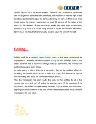 16


against the stocks in the same account. These stocks, or collateral, guarantee
that the buyer can repay the loan; otherwise, the stockbroker has the right to sell
the stocks (collateral) to repay the borrowed money. He can sell if the share price
drops below the margin requirement, at least 50 percent of the value of the
stocks in the account. Buying on margin works the same way as borrowing
money to buy a car or a house using the car or house as collateral. Moreover,
borrowing is not free; the broker usually charges you 8-10 percent interest.




Selling

Selling stock in a company goes through many of the same procedures as
buying stock. Generally, the investor wants to buy low and sell high, if not in that
order; however, this is not how it always ends up. Sometimes, the investor will
cut their losses and claim a loss.
As with buying a stock, there is a transaction fee for the broker's efforts in
arranging the transfer of stock from a seller to a buyer. This fee can be high or
low depending on if it is a full service or discount broker.
After the transaction has been made, the seller is then entitled to all of the
money. An important part of selling is keeping track of the earnings. It is
important to remember that upon selling the stock, in jurisdictions that have them,
capital gains taxes will have to be paid on the additional proceeds, if any, that are
in excess of the cost basis.
 