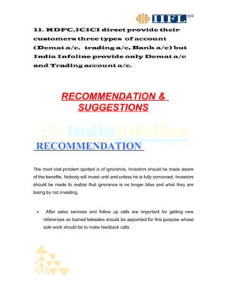 169


11. HDFC,ICICI direct provide their
customers three types of account
(Demat a/c, trading a/c, Bank a/c) but
India Infoline provide only Demat a/c
and Trading account a/c.




              RECOMMENDATION &
                SUGGESTIONS



 RECOMMENDATION

The most vital problem spotted is of ignorance. Investors should be made aware
of the benefits. Nobody will invest until and unless he is fully convinced. Investors
should be made to realize that ignorance is no longer bliss and what they are
losing by not investing.



 •    After sales services and follow up calls are important for getting new
     references so trained telesales should be appointed for this purpose whose
     sole work should be to make feedback calls.
 