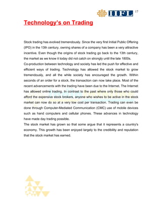 17


Technology’s on Trading


Stock trading has evolved tremendously. Since the very first Initial Public Offering
(IPO) in the 13th century, owning shares of a company has been a very attractive
incentive. Even though the origins of stock trading go back to the 13th century,
the market as we know it today did not catch on strongly until the late 1800s.
Co-production between technology and society has led the push for effective and
efficient ways of trading. Technology has allowed the stock market to grow
tremendously, and all the while society has encouraged the growth. Within
seconds of an order for a stock, the transaction can now take place. Most of the
recent advancements with the trading have been due to the Internet. The Internet
has allowed online trading. In contrast to the past where only those who could
afford the expensive stock brokers, anyone who wishes to be active in the stock
market can now do so at a very low cost per transaction. Trading can even be
done through Computer-Mediated Communication (CMC) use of mobile devices
such as hand computers and cellular phones. These advances in technology
have made day trading possible.
The stock market has grown so that some argue that it represents a country's
economy. This growth has been enjoyed largely to the credibility and reputation
that the stock market has earned.
 