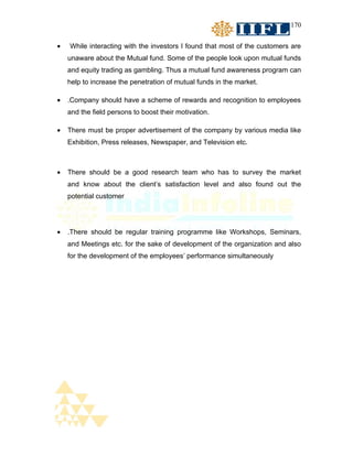 170


•   While interacting with the investors I found that most of the customers are
    unaware about the Mutual fund. Some of the people look upon mutual funds
    and equity trading as gambling. Thus a mutual fund awareness program can
    help to increase the penetration of mutual funds in the market.

•   .Company should have a scheme of rewards and recognition to employees
    and the field persons to boost their motivation.

•   There must be proper advertisement of the company by various media like
    Exhibition, Press releases, Newspaper, and Television etc.



•   There should be a good research team who has to survey the market
    and know about the client’s satisfaction level and also found out the
    potential customer




•   .There should be regular training programme like Workshops, Seminars,
    and Meetings etc. for the sake of development of the organization and also
    for the development of the employees’ performance simultaneously
 