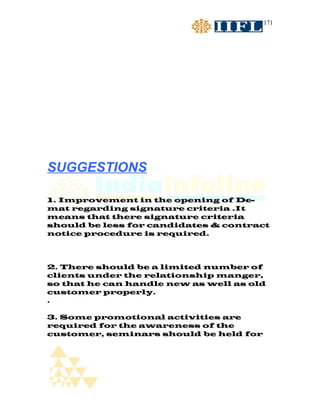 171




SUGGESTIONS

1. Improvement in the opening of De-
mat regarding signature criteria .It
means that there signature criteria
should be less for candidates & contract
notice procedure is required.



2. There should be a limited number of
clients under the relationship manger,
so that he can handle new as well as old
customer properly.
.

3. Some promotional activities are
required for the awareness of the
customer, seminars should be held for
 