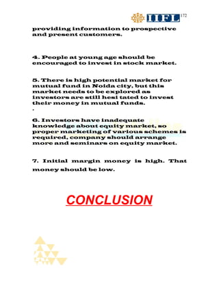 172


providing information to prospective
and present customers.



4. People at young age should be
encouraged to invest in stock market.


5. There is high potential market for
mutual fund in Noida city, but this
market needs to be explored as
investors are still hesi tated to invest
their money in mutual funds.
.

6. Investors have inadequate
knowledge about equity market, so
proper marketing of various schemes is
required, company should arrange
more and seminars on equity market.


7. Initial margin money is high. That
money should be low.




         CONCLUSION
 