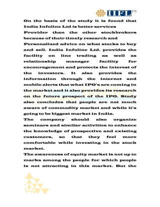 173


On the basis of the study it is found that
India Infoline Ltd is better services
Provider    than      the     other    stockbrokers
because of their timely research and
Personalized advice on what stocks to buy
and sell. India Infoline Ltd. provides the
facility   on   line       trading     as   well    as
relationship         manager          facility     for
encouragement and protects the interest of
the   investors.      It    also      provides     the
information     through        the     internet    and
mobile alerts that what IPO’s are coming in
the market and it also provides its research
on the future prospect of the IPO. Study
also concludes that people are not much
aware of commodity market and while it’s
going to be biggest market in India.
The    company         should        also   organize
seminars and similar activities to enhance
the knowledge of prospective and existing
customers,      so     that     they     feel     more
comfortable while investing in the stock
market.
The awareness of equity market is not up to
marks among the people for which people
is not attracting in this market. But the
 