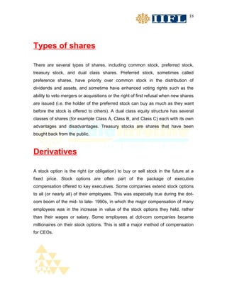 18




Types of shares

There are several types of shares, including common stock, preferred stock,
treasury stock, and dual class shares. Preferred stock, sometimes called
preference shares, have priority over common stock in the distribution of
dividends and assets, and sometime have enhanced voting rights such as the
ability to veto mergers or acquisitions or the right of first refusal when new shares
are issued (i.e. the holder of the preferred stock can buy as much as they want
before the stock is offered to others). A dual class equity structure has several
classes of shares (for example Class A, Class B, and Class C) each with its own
advantages and disadvantages. Treasury stocks are shares that have been
bought back from the public.



Derivatives

A stock option is the right (or obligation) to buy or sell stock in the future at a
fixed price. Stock options are often part of the package of executive
compensation offered to key executives. Some companies extend stock options
to all (or nearly all) of their employees. This was especially true during the dot-
com boom of the mid- to late- 1990s, in which the major compensation of many
employees was in the increase in value of the stock options they held, rather
than their wages or salary. Some employees at dot-com companies became
millionaires on their stock options. This is still a major method of compensation
for CEOs.
 