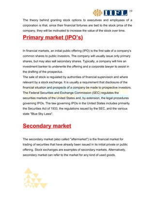 19


The theory behind granting stock options to executives and employees of a
corporation is that, since their financial fortunes are tied to the stock price of the
company, they will be motivated to increase the value of the stock over time.

Primary market (IPO’s)

In financial markets, an initial public offering (IPO) is the first sale of a company's
common shares to public investors. The company will usually issue only primary
shares, but may also sell secondary shares. Typically, a company will hire an
investment banker to underwrite the offering and a corporate lawyer to assist in
the drafting of the prospectus.
The sale of stock is regulated by authorities of financial supervision and where
relevant by a stock exchange. It is usually a requirement that disclosure of the
financial situation and prospects of a company be made to prospective investors.
The Federal Securities and Exchange Commission (SEC) regulates the
securities markets of the United States and, by extension, the legal procedures
governing IPOs. The law governing IPOs in the United States includes primarily
the Securities Act of 1933, the regulations issued by the SEC, and the various
state "Blue Sky Laws".



Secondary market

The secondary market (also called "aftermarket") is the financial market for
trading of securities that have already been issued in its initial private or public
offering. Stock exchanges are examples of secondary markets. Alternatively,
secondary market can refer to the market for any kind of used goods.
 