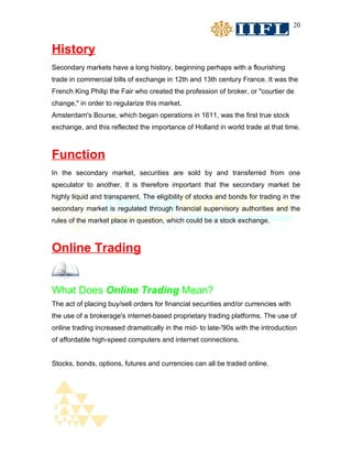 20


History
Secondary markets have a long history, beginning perhaps with a flourishing
trade in commercial bills of exchange in 12th and 13th century France. It was the
French King Philip the Fair who created the profession of broker, or "courtier de
change," in order to regularize this market.
Amsterdam's Bourse, which began operations in 1611, was the first true stock
exchange, and this reflected the importance of Holland in world trade at that time.



Function
In the secondary market, securities are sold by and transferred from one
speculator to another. It is therefore important that the secondary market be
highly liquid and transparent. The eligibility of stocks and bonds for trading in the
secondary market is regulated through financial supervisory authorities and the
rules of the market place in question, which could be a stock exchange.



Online Trading


What Does Online Trading Mean?
The act of placing buy/sell orders for financial securities and/or currencies with
the use of a brokerage's internet-based proprietary trading platforms. The use of
online trading increased dramatically in the mid- to late-'90s with the introduction
of affordable high-speed computers and internet connections.


Stocks, bonds, options, futures and currencies can all be traded online.
 