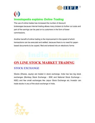 21




Investopedia explains Online Trading
The use of online trades has increased the number of discount
brokerages because internet trading allows many brokers to further cut costs and
part of the savings can be past on to customers in the form of lower
commissions.


Another benefit of online trading is the improvement in the speed of which
transactions can be executed and settled, because there is no need for paper-
based documents to be copied, filed and entered into an electronic forma




ON LINE STOCK MARKET TRADING
STOCK EXCHANGE
Stocks (Shares, equity) are traded in stock exchange. India has two big stock
exchanges (Bombay Stock Exchange - BSE and National Stock Exchange -
NSE) and few small exchanges like Jaipur Stock Exchange etc. Investor can
trade stocks in any of the stock exchange in India.
 