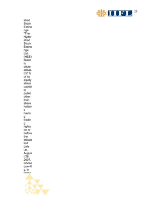 23

abad
Stock
Excha
nge
"The
Hyder
abad
Stock
Excha
nge
Ltd.
(HSE)
failed
to
dilute
atleas
t 51%
of its
equity
share
capital
to
public
other
than
share
holder
s
havin
g
tradin
g
rights
on or
before
the
stipula
ted
date
i.e.
Augus
t 28,
2007.
Conse
quentl
y, in
terms
 