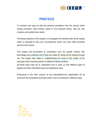 3




                            PREFACE
To maintain and cope up with the growing competition from the various online
trading providers, India Infoline needs to find potential clients, also the new
investors and satisfy there needs.


The Broad objective of the project is to equipped the trainees with all the quality
which is essential to face any circumstances which can arise while providing
service to the clients.


This project will accomplish to understand how the people interact with
technology savy products and if they are ready for doing all the trading through
net. The project also helps in understanding the trend of the scripts of the
particular sector (banking sector) in different market condition.
All these steps help me to understand how to cope up with different types of
people and there diversified need and satisfaction level.


Productivity is the main concern of any industrial/service organization for its
survival in the competitive business world; it can be achieved in different ways.
 