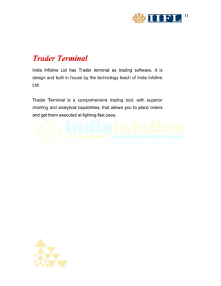 31




Trader Terminal
India Infoline Ltd has Trader terminal as trading software. It is
design and built in house by the technology teach of India Infoline
Ltd.


Trader Terminal is a comprehensive trading tool, with superior
charting and analytical capabilities, that allows you to place orders
and get them executed at lighting fast pace.
 