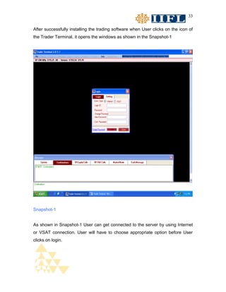 33


After successfully installing the trading software when User clicks on the icon of
the Trader Terminal, it opens the windows as shown in the Snapshot-1




Snapshot-1


As shown in Snapshot-1 User can get connected to the server by using Internet
or VSAT connection. User will have to choose appropriate option before User
clicks on login.
 