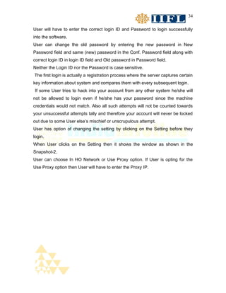34


User will have to enter the correct login ID and Password to login successfully
into the software.
User can change the old password by entering the new password in New
Password field and same (new) password in the Conf. Password field along with
correct login ID in login ID field and Old password in Password field.
Neither the Login ID nor the Password is case sensitive.
The first login is actually a registration process where the server captures certain
key information about system and compares them with every subsequent login.
If some User tries to hack into your account from any other system he/she will
not be allowed to login even if he/she has your password since the machine
credentials would not match. Also all such attempts will not be counted towards
your unsuccessful attempts tally and therefore your account will never be locked
out due to some User else’s mischief or unscrupulous attempt.
User has option of changing the setting by clicking on the Setting before they
login.
When User clicks on the Setting then it shows the window as shown in the
Snapshot-2.
User can choose In HO Network or Use Proxy option. If User is opting for the
Use Proxy option then User will have to enter the Proxy IP.
 