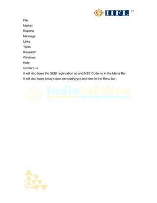 37


File
Market
Reports
Message
Links
Tools
Research
Windows
Help
Contact us
It will also have the SEBI registration no and NSE Code no in the Menu Bar.
It will also have today’s date (mm/dd/yyyy) and time in the Menu bar.
 