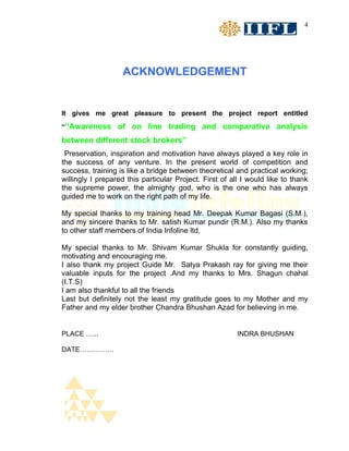 4




                   ACKNOWLEDGEMENT


It gives me great pleasure to present the project report entitled
““Awareness of on line trading and comparative analysis

between different stock brokers”
 Preservation, inspiration and motivation have always played a key role in
the success of any venture. In the present world of competition and
success, training is like a bridge between theoretical and practical working;
willingly I prepared this particular Project. First of all I would like to thank
the supreme power, the almighty god, who is the one who has always
guided me to work on the right path of my life.

My special thanks to my training head Mr. Deepak Kumar Bagasi (S.M.),
and my sincere thanks to Mr. satish Kumar pundir (R.M.). Also my thanks
to other staff members of India Infoline ltd.

My special thanks to Mr. Shivam Kumar Shukla for constantly guiding,
motivating and encouraging me.
I also thank my project Guide Mr. Satya Prakash ray for giving me their
valuable inputs for the project .And my thanks to Mrs. Shagun chahal
(I.T.S)
I am also thankful to all the friends
Last but definitely not the least my gratitude goes to my Mother and my
Father and my elder brother Chandra Bhushan Azad for believing in me.


PLACE …...                                               INDRA BHUSHAN

DATE……………
 