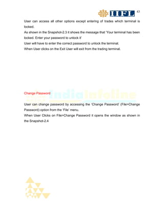 43


User can access all other options except entering of trades which terminal is
locked.
As shown in the Snapshot-2.3 it shows the message that ‘Your terminal has been
locked. Enter your password to unlock it’
User will have to enter the correct password to unlock the terminal.
When User clicks on the Exit User will exit from the trading terminal.




Change Password


User can change password by accessing the ‘Change Password’ (File>Change
Password) option from the ‘File’ menu.
When User Clicks on File>Change Password it opens the window as shown in
the Snapshot-2.4
 