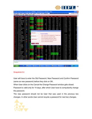 44




Snapshot-2.4


User will have to enter the Old Password, New Password and Confirm Password
(same as new password) before they click on OK.
When User clicks on the Cancel the Change Password window gets closed.
Password is valid only for 14 days, after which User have to compulsorily change
the password.
The new password should not be User that was used in the previous two
changes. In other words User cannot recycle a password for next two changes.
 