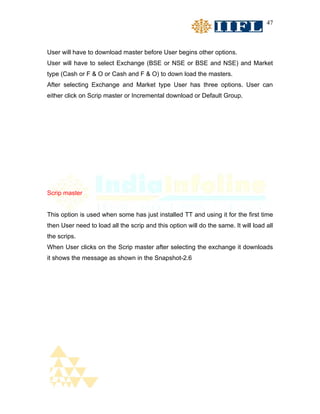 47



User will have to download master before User begins other options.
User will have to select Exchange (BSE or NSE or BSE and NSE) and Market
type (Cash or F & O or Cash and F & O) to down load the masters.
After selecting Exchange and Market type User has three options. User can
either click on Scrip master or Incremental download or Default Group.




Scrip master


This option is used when some has just installed TT and using it for the first time
then User need to load all the scrip and this option will do the same. It will load all
the scrips.
When User clicks on the Scrip master after selecting the exchange it downloads
it shows the message as shown in the Snapshot-2.6
 