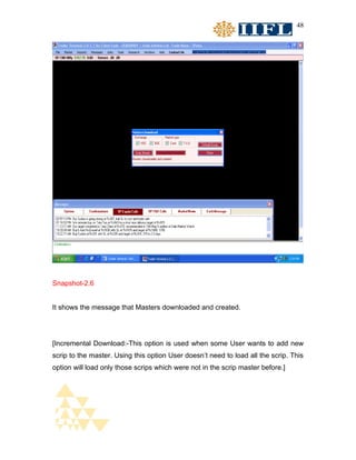48




Snapshot-2.6


It shows the message that Masters downloaded and created.




[Incremental Download:-This option is used when some User wants to add new
scrip to the master. Using this option User doesn’t need to load all the scrip. This
option will load only those scrips which were not in the scrip master before.]
 