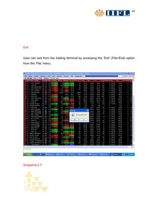 49




Exit


User can exit from the trading terminal by accessing the ‘Exit’ (File>Exit) option
from the ‘File’ menu.




Snapshot-2.7
 