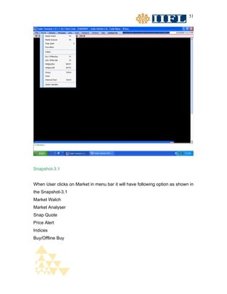 51




Snapshot-3.1


When User clicks on Market in menu bar it will have following option as shown in
the Snapshot-3.1
Market Watch
Market Analyser
Snap Quote
Price Alert
Indices
Buy/Offline Buy
 
