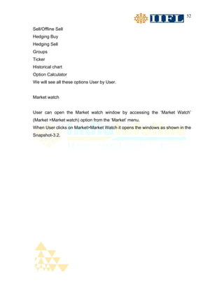 52


Sell/Offline Sell
Hedging Buy
Hedging Sell
Groups
Ticker
Historical chart
Option Calculator
We will see all these options User by User.


Market watch


User can open the Market watch window by accessing the ‘Market Watch’
(Market >Market watch) option from the ‘Market’ menu.
When User clicks on Market>Market Watch it opens the windows as shown in the
Snapshot-3.2.
 
