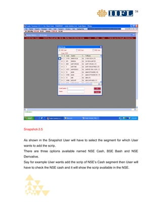 58




Snapshot-3.5


As shown in the Snapshot User will have to select the segment for which User
wants to add the scrip.
There are three options available named NSE Cash, BSE Bash and NSE
Derivative.
Say for example User wants add the scrip of NSE’s Cash segment then User will
have to check the NSE cash and it will show the scrip available in the NSE.
 