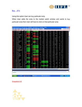 62


Buy    (F1)


Using this option User can buy particular scrip.
When User adds the scrip to the market watch window and wants to buy
particular scrip then User will have to click on that particular scrip.




Snapshot-3.8
 
